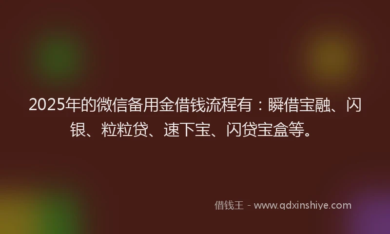 2025年的微信备用金借钱流程有：瞬借宝融、闪银、粒粒贷、速下宝、闪贷宝盒等。