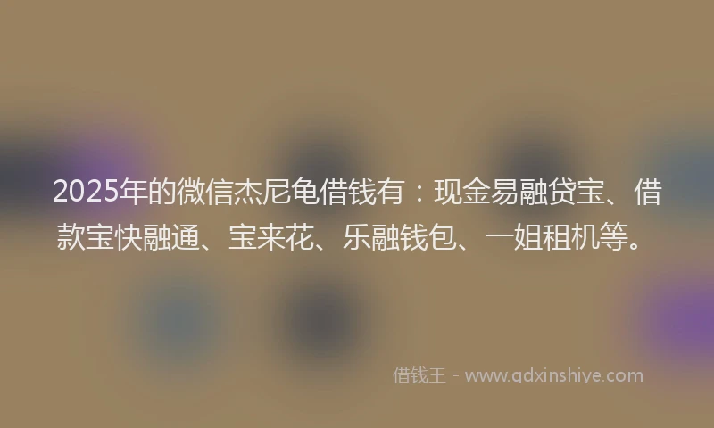 2025年的微信杰尼龟借钱有：现金易融贷宝、借款宝快融通、宝来花、乐融钱包、一姐租机等。