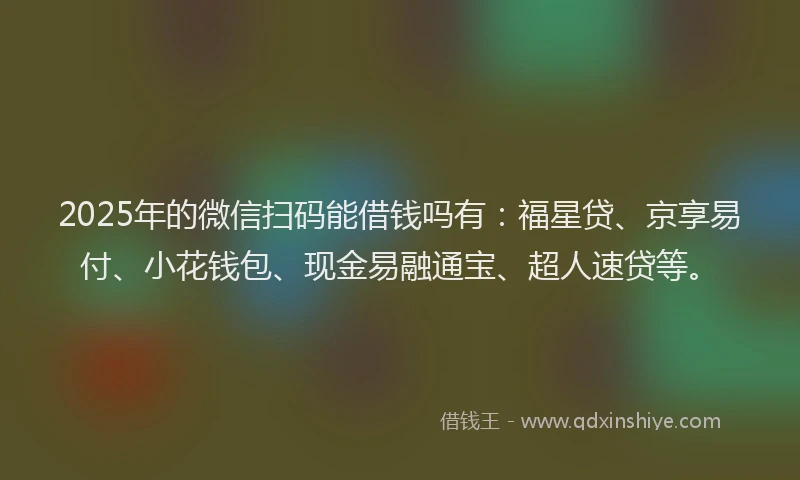 2025年的微信扫码能借钱吗有：福星贷、京享易付、小花钱包、现金易融通宝、超人速贷等。