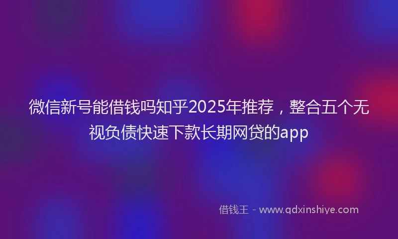 微信新号能借钱吗知乎2025年推荐，整合五个无视负债快速下款长期网贷的app