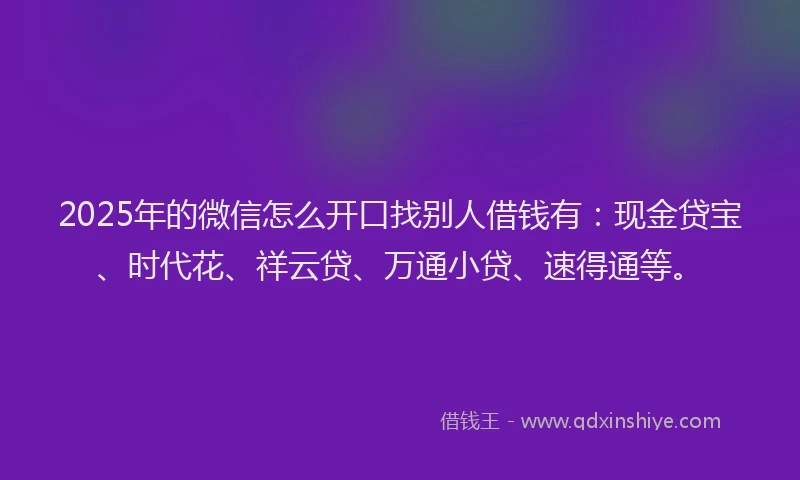2025年的微信怎么开口找别人借钱有：现金贷宝、时代花、祥云贷、万通小贷、速得通等。