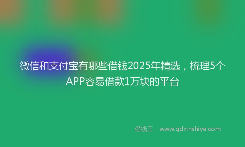 微信和支付宝有哪些借钱2025年精选，梳理5个APP容易借款1万块的平台