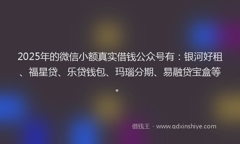 2025年的微信小额真实借钱公众号有：银河好租、福星贷、乐贷钱包、玛瑙分期、易融贷宝盒等。