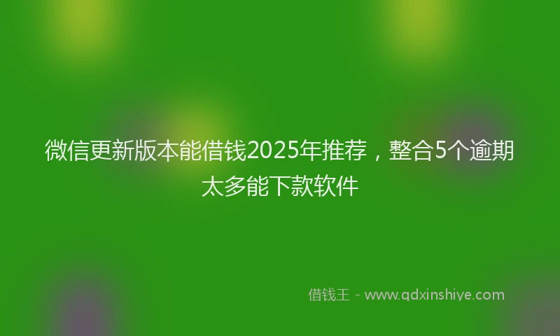 微信更新版本能借钱2025年推荐，整合5个逾期太多能下款软件