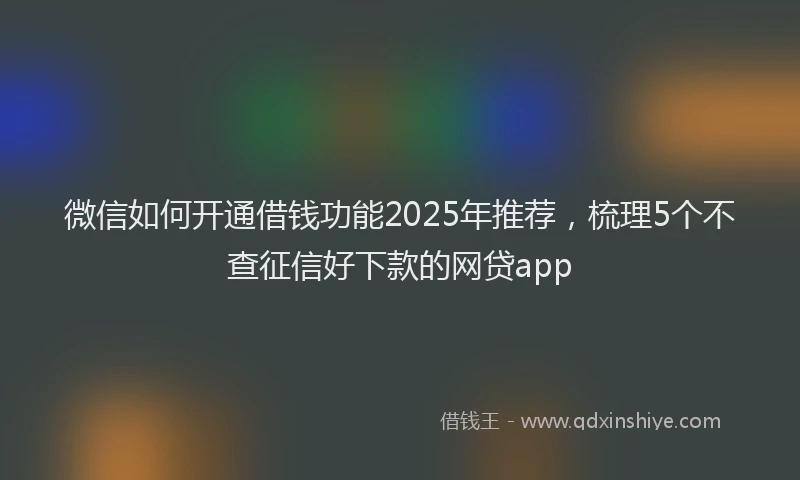 微信如何开通借钱功能2025年推荐，梳理5个不查征信好下款的网贷app