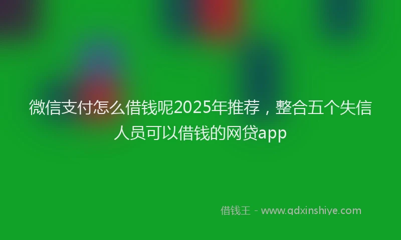 微信支付怎么借钱呢2025年推荐，整合五个失信人员可以借钱的网贷app