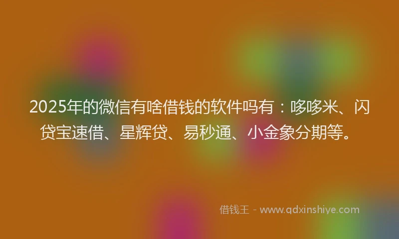 2025年的微信有啥借钱的软件吗有：哆哆米、闪贷宝速借、星辉贷、易秒通、小金象分期等。
