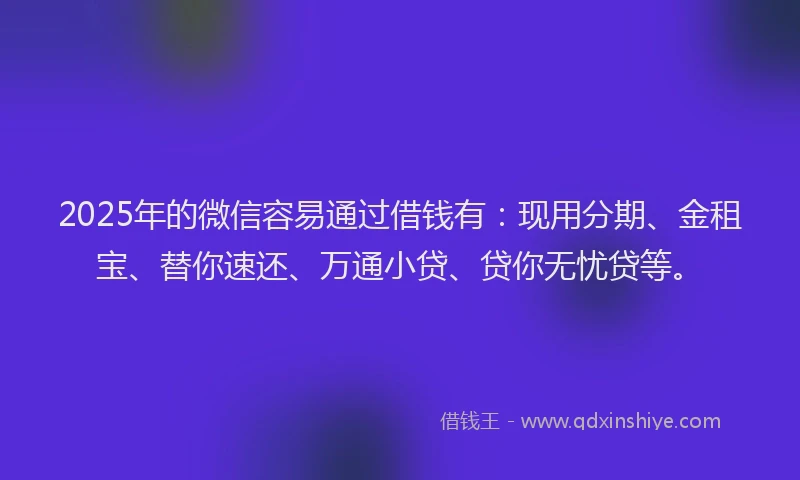 2025年的微信容易通过借钱有：现用分期、金租宝、替你速还、万通小贷、贷你无忧贷等。