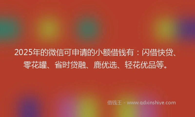 2025年的微信可申请的小额借钱有：闪借快贷、零花罐、省时贷融、鹿优选、轻花优品等。