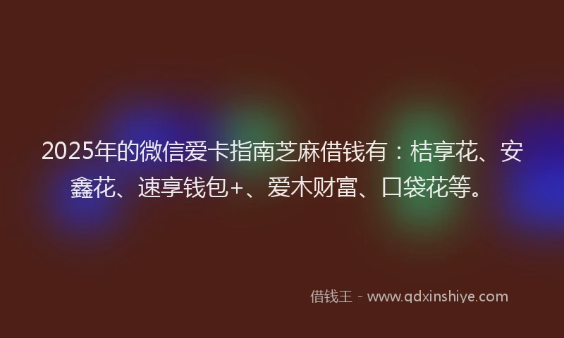 2025年的微信爱卡指南芝麻借钱有：桔享花、安鑫花、速享钱包+、爱木财富、口袋花等。