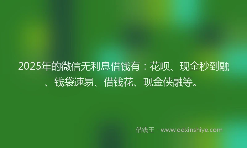 2025年的微信无利息借钱有：花呗、现金秒到融、钱袋速易、借钱花、现金侠融等。
