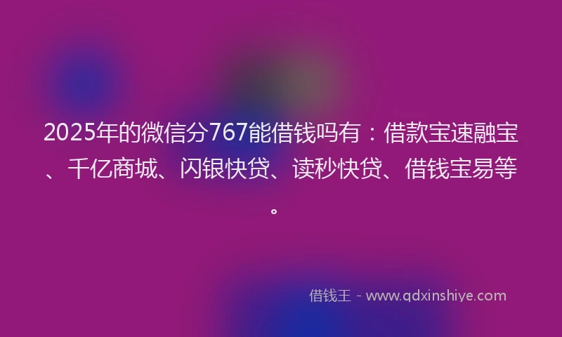 2025年的微信分767能借钱吗有：借款宝速融宝、千亿商城、闪银快贷、读秒快贷、借钱宝易等。