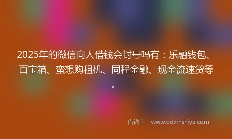 2025年的微信向人借钱会封号吗有：乐融钱包、百宝箱、蛮想购租机、同程金融、现金流速贷等。
