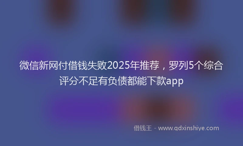 微信新网付借钱失败2025年推荐，罗列5个综合评分不足有负债都能下款app