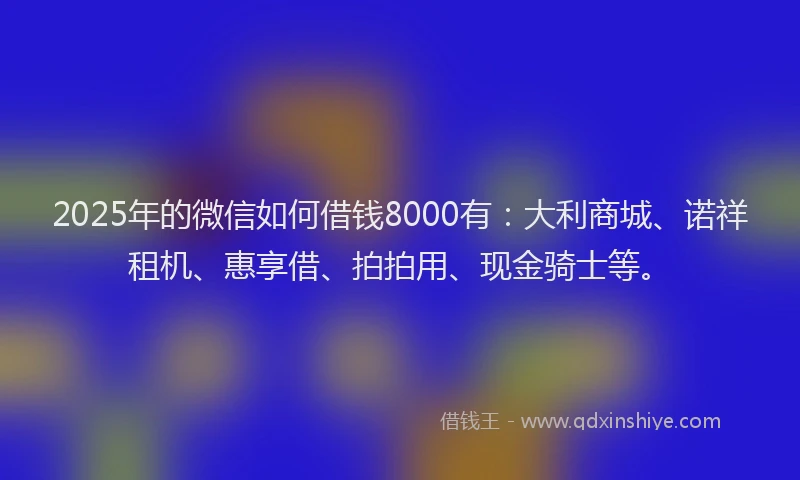 2025年的微信如何借钱8000有：大利商城、诺祥租机、惠享借、拍拍用、现金骑士等。