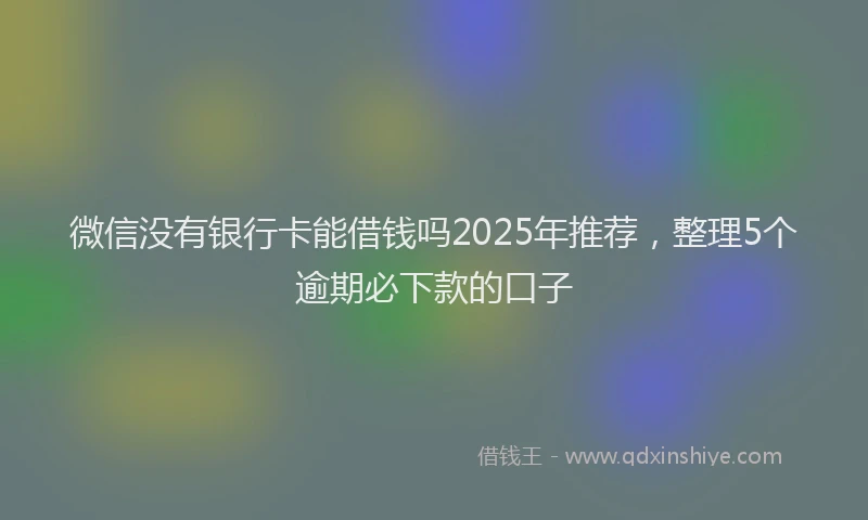 微信没有银行卡能借钱吗2025年推荐，整理5个逾期必下款的口子