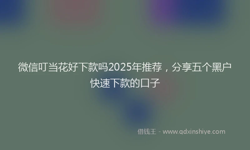 微信叮当花好下款吗2025年推荐，分享五个黑户快速下款的口子