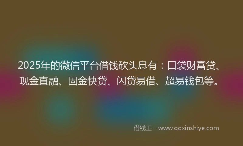2025年的微信平台借钱砍头息有：口袋财富贷、现金直融、固金快贷、闪贷易借、超易钱包等。