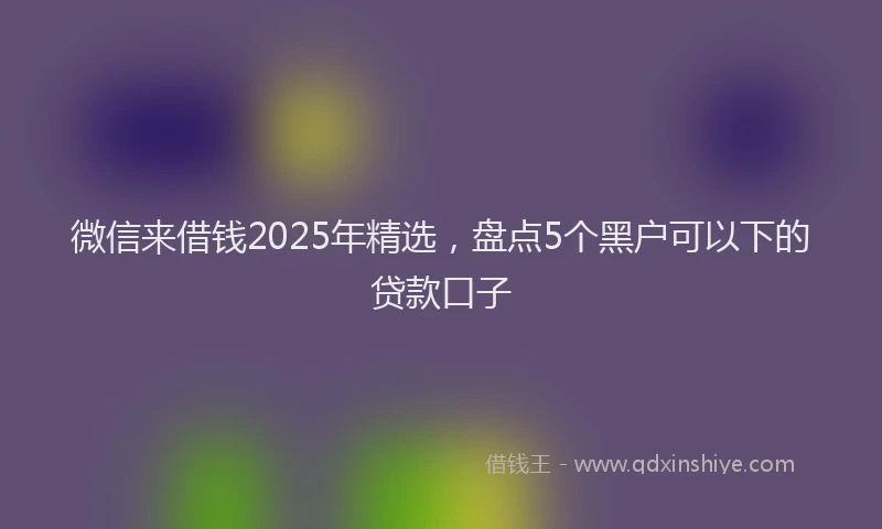 微信来借钱2025年精选，盘点5个黑户可以下的贷款口子
