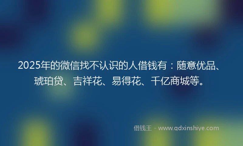 2025年的微信找不认识的人借钱有：随意优品、琥珀贷、吉祥花、易得花、千亿商城等。
