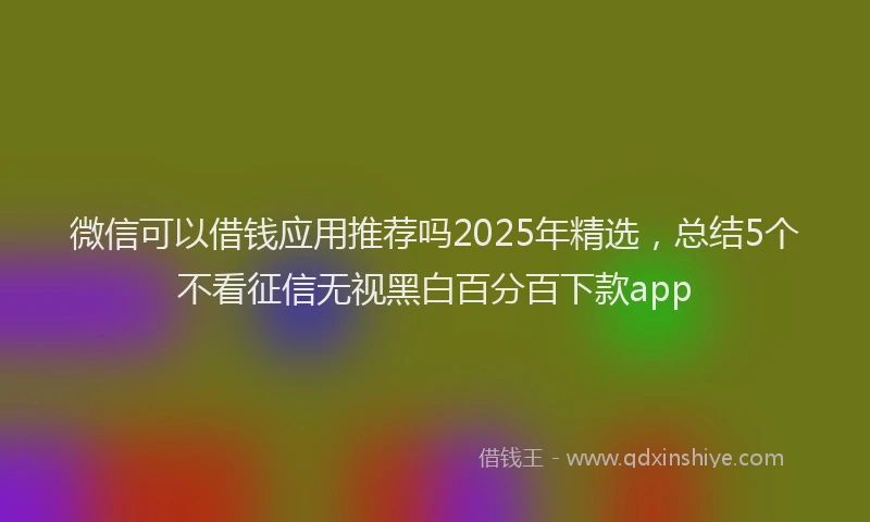 微信可以借钱应用推荐吗2025年精选，总结5个不看征信无视黑白百分百下款app