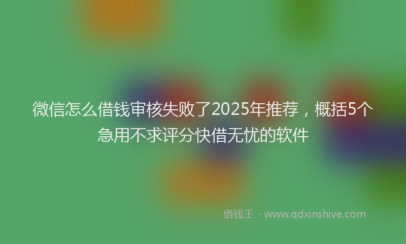 微信怎么借钱审核失败了2025年推荐，概括5个急用不求评分快借无忧的软件