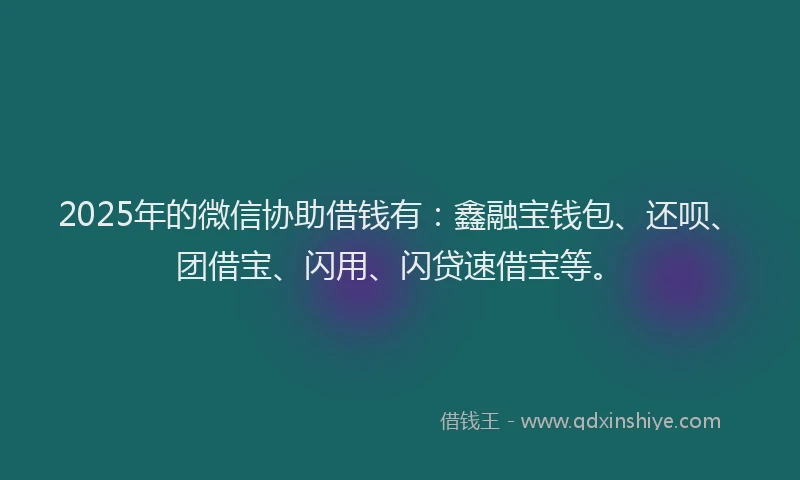 2025年的微信协助借钱有：鑫融宝钱包、还呗、团借宝、闪用、闪贷速借宝等。