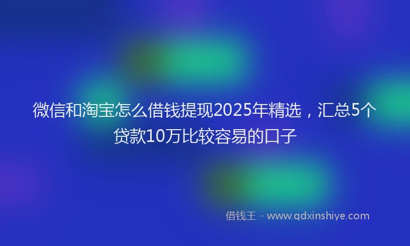微信和淘宝怎么借钱提现2025年精选，汇总5个贷款10万比较容易的口子