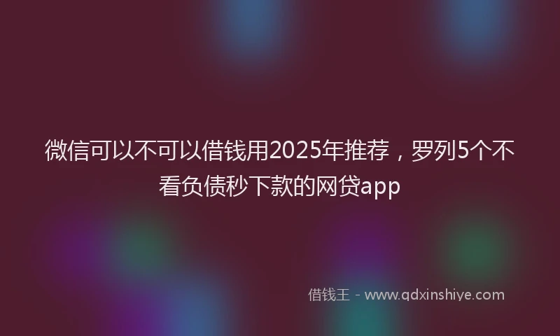 微信可以不可以借钱用2025年推荐，罗列5个不看负债秒下款的网贷app