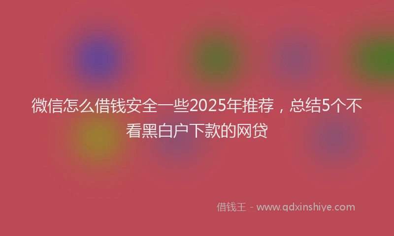 微信怎么借钱安全一些2025年推荐，总结5个不看黑白户下款的网贷