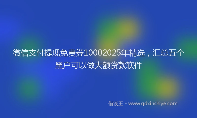 微信支付提现免费券10002025年精选，汇总五个黑户可以做大额贷款软件