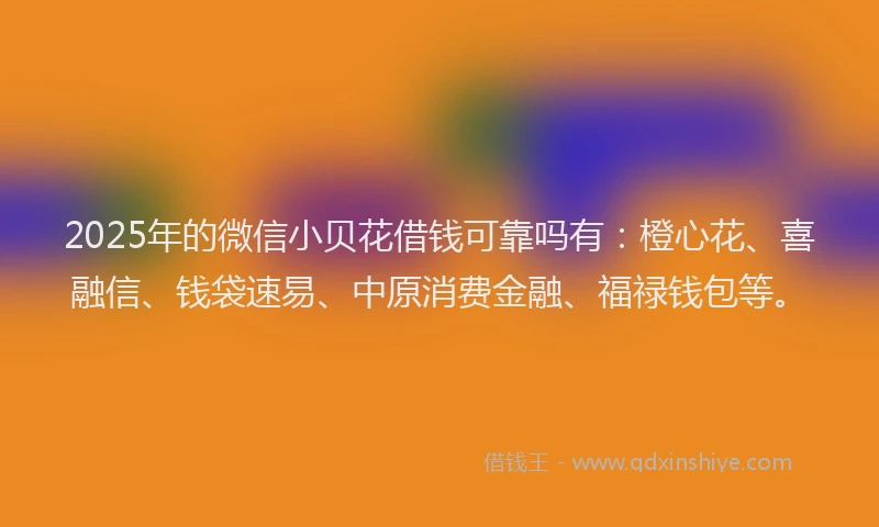 2025年的微信小贝花借钱可靠吗有：橙心花、喜融信、钱袋速易、中原消费金融、福禄钱包等。