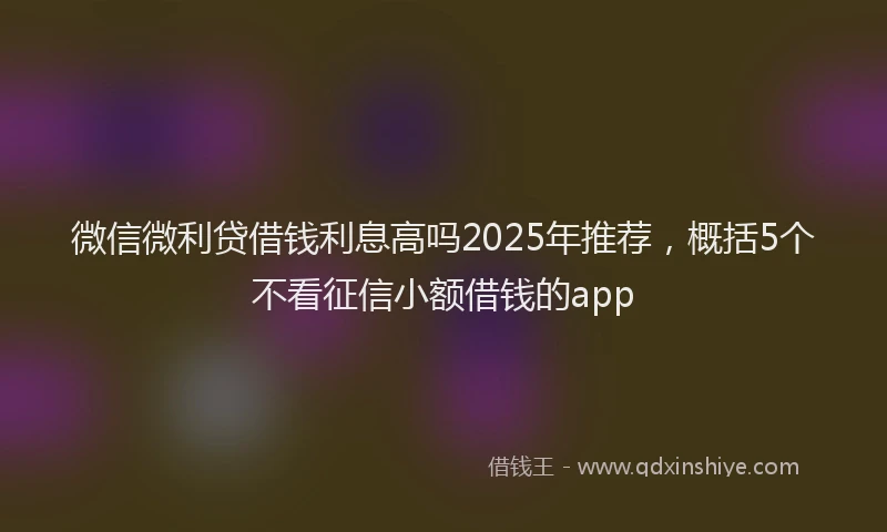 微信微利贷借钱利息高吗2025年推荐，概括5个不看征信小额借钱的app