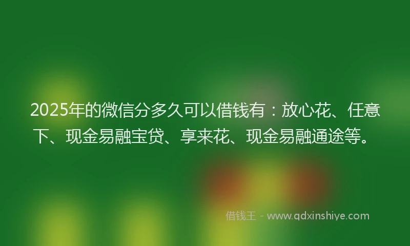 2025年的微信分多久可以借钱有：放心花、任意下、现金易融宝贷、享来花、现金易融通途等。