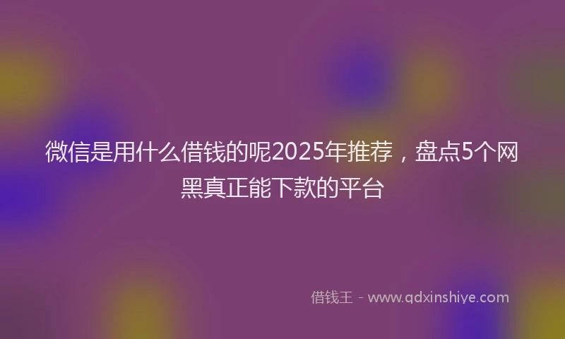 微信是用什么借钱的呢2025年推荐，盘点5个网黑真正能下款的平台