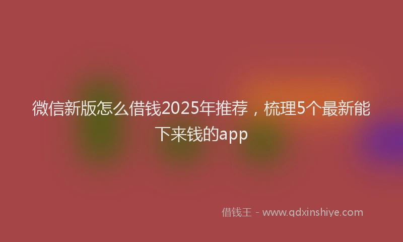 微信新版怎么借钱2025年推荐，梳理5个最新能下来钱的app