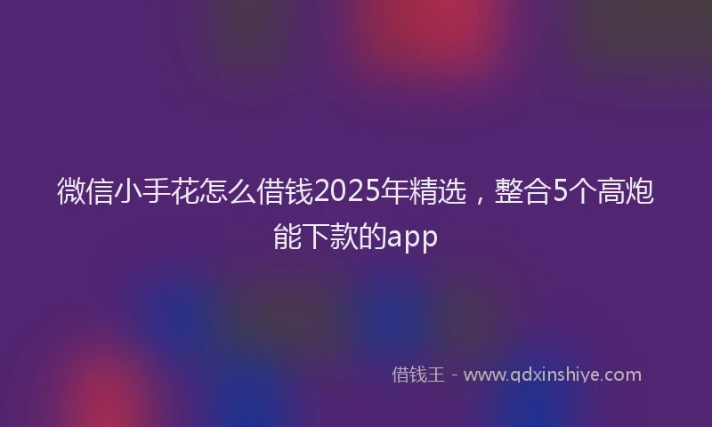 微信小手花怎么借钱2025年精选，整合5个高炮能下款的app