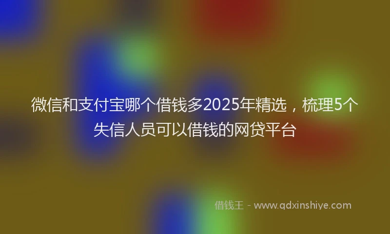 微信和支付宝哪个借钱多2025年精选，梳理5个失信人员可以借钱的网贷平台