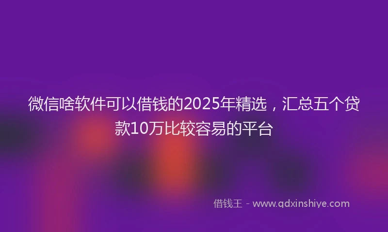 微信啥软件可以借钱的2025年精选，汇总五个贷款10万比较容易的平台