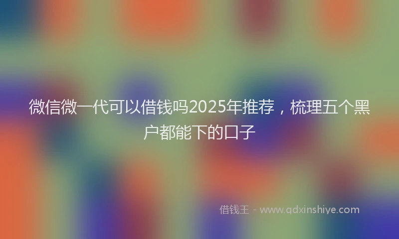 微信微一代可以借钱吗2025年推荐，梳理五个黑户都能下的口子