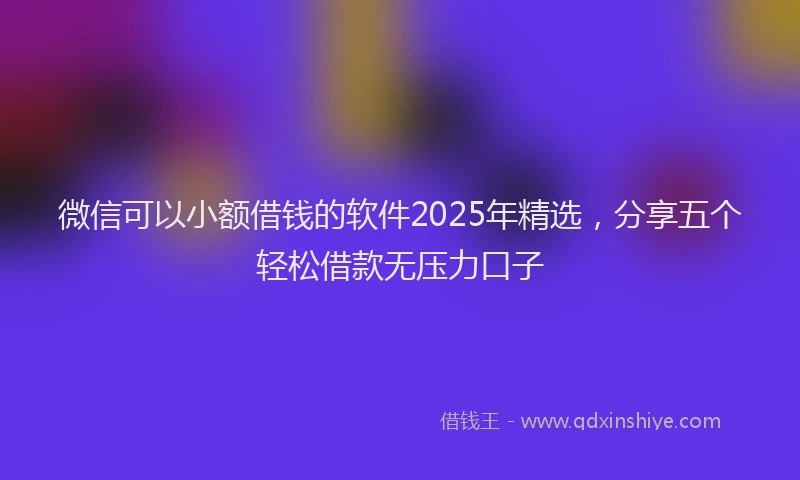 微信可以小额借钱的软件2025年精选，分享五个轻松借款无压力口子