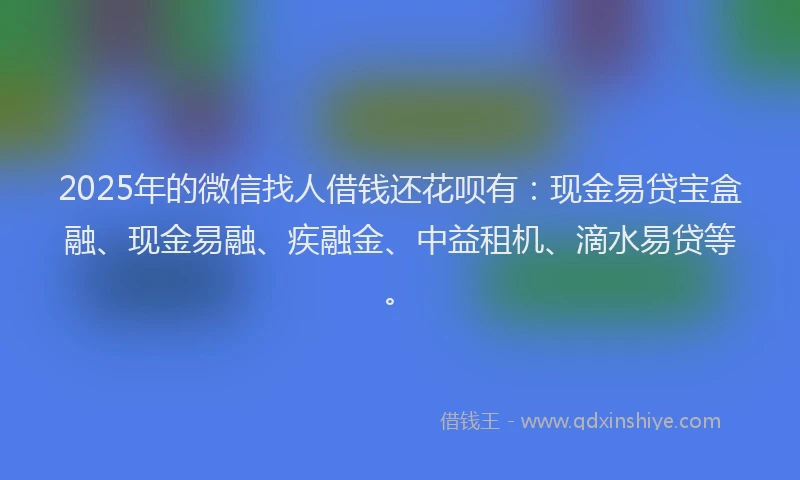 2025年的微信找人借钱还花呗有：现金易贷宝盒融、现金易融、疾融金、中益租机、滴水易贷等。