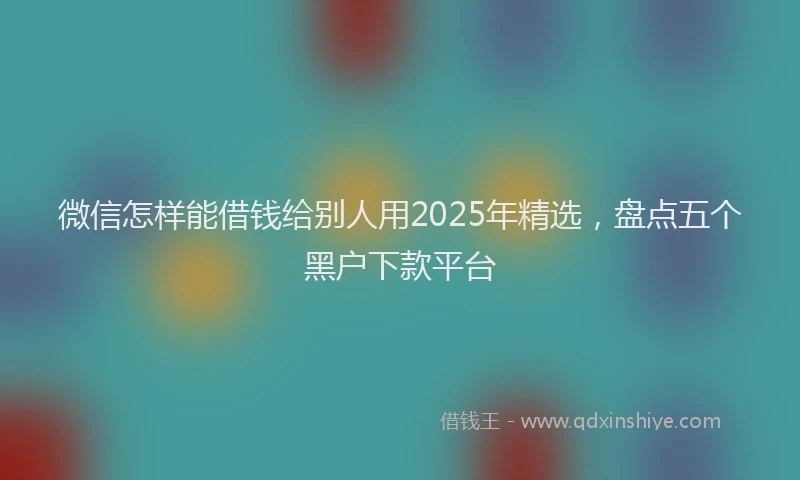 微信怎样能借钱给别人用2025年精选，盘点五个黑户下款平台