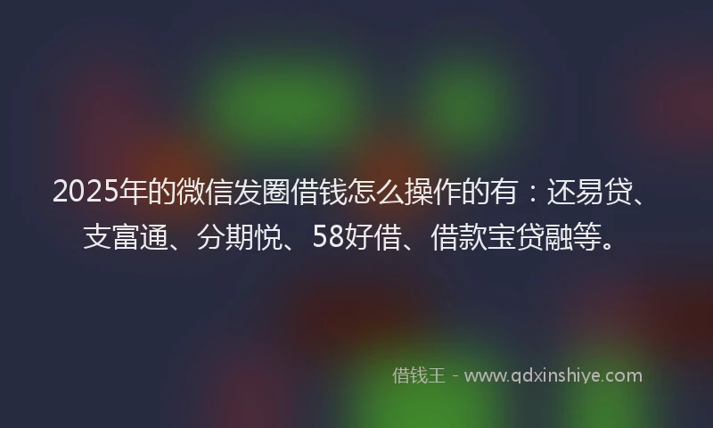2025年的微信发圈借钱怎么操作的有：还易贷、支富通、分期悦、58好借、借款宝贷融等。