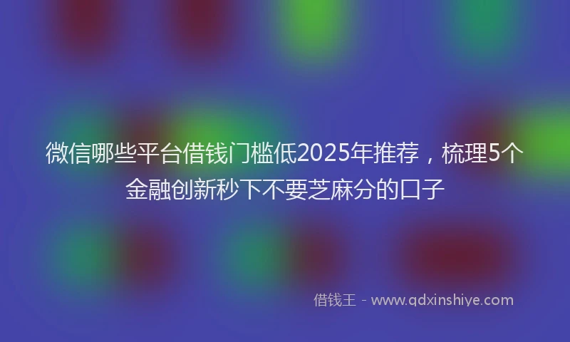 微信哪些平台借钱门槛低2025年推荐，梳理5个金融创新秒下不要芝麻分的口子