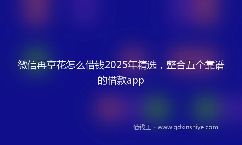 微信再享花怎么借钱2025年精选，整合五个靠谱的借款app