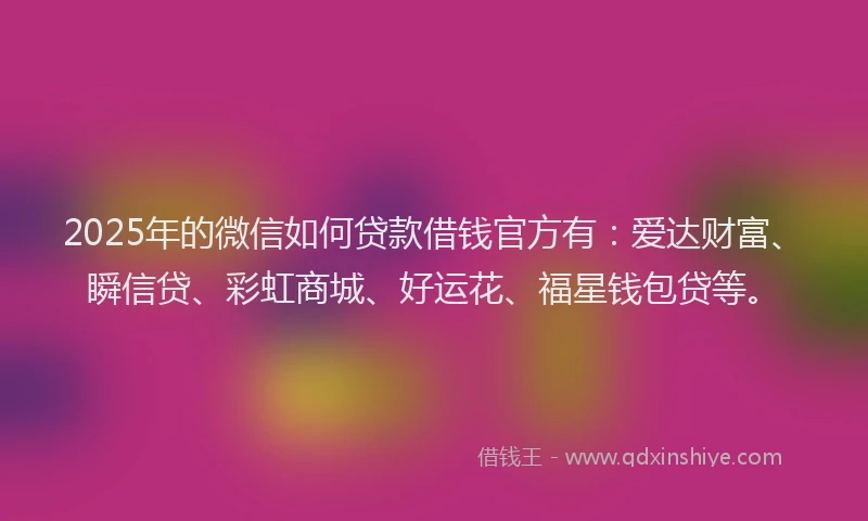 2025年的微信如何贷款借钱官方有：爱达财富、瞬信贷、彩虹商城、好运花、福星钱包贷等。
