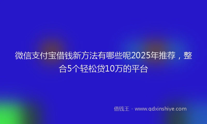 微信支付宝借钱新方法有哪些呢2025年推荐，整合5个轻松贷10万的平台
