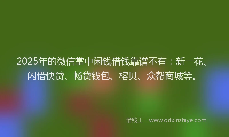2025年的微信掌中闲钱借钱靠谱不有：新一花、闪借快贷、畅贷钱包、榕贝、众帮商城等。
