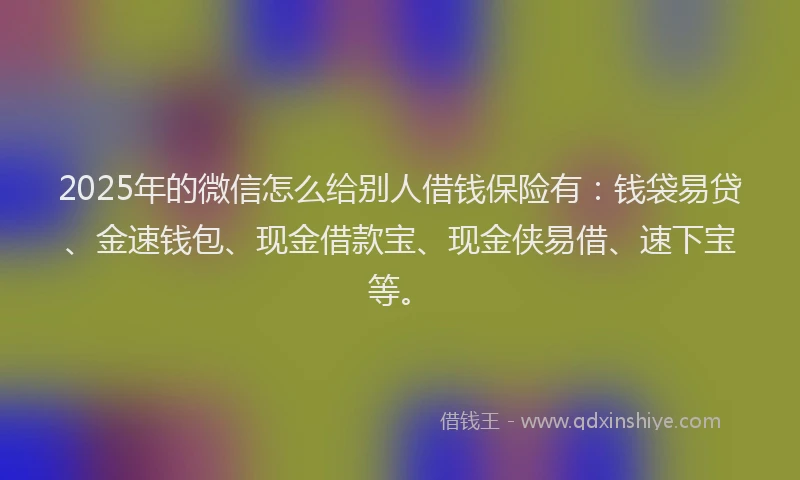 2025年的微信怎么给别人借钱保险有：钱袋易贷、金速钱包、现金借款宝、现金侠易借、速下宝等。